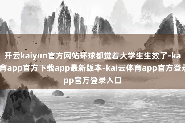开云kaiyun官方网站环球都觉着大学生生效了-kai云体育app官方下载app最新版本-kai云体育app官方登录入口