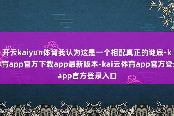 开云kaiyun体育我认为这是一个相配真正的谜底-kai云体育app官方下载app最新版本-kai云体育app官方登录入口