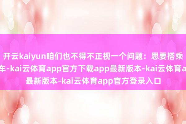开云kaiyun咱们也不得不正视一个问题：思要搭乘这趟虚幻般的列车-kai云体育app官方下载app最新版本-kai云体育app官方登录入口