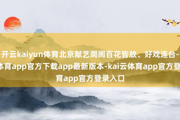 开云kaiyun体育北京献艺阛阓百花皆放、好戏连台-kai云体育app官方下载app最新版本-kai云体育app官方登录入口