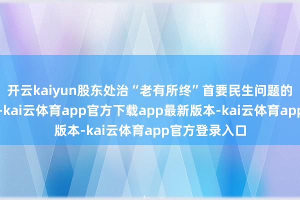 开云kaiyun股东处治“老有所终”首要民生问题的基础轨制安排-kai云体育app官方下载app最新版本-kai云体育app官方登录入口