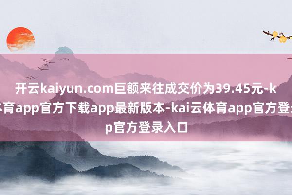 开云kaiyun.com巨额来往成交价为39.45元-kai云体育app官方下载app最新版本-kai云体育app官方登录入口