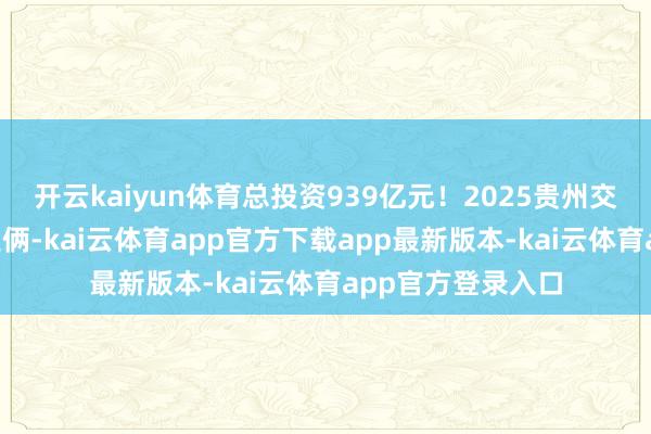开云kaiyun体育总投资939亿元！2025贵州交通将新开建9个技俩-kai云体育app官方下载app最新版本-kai云体育app官方登录入口