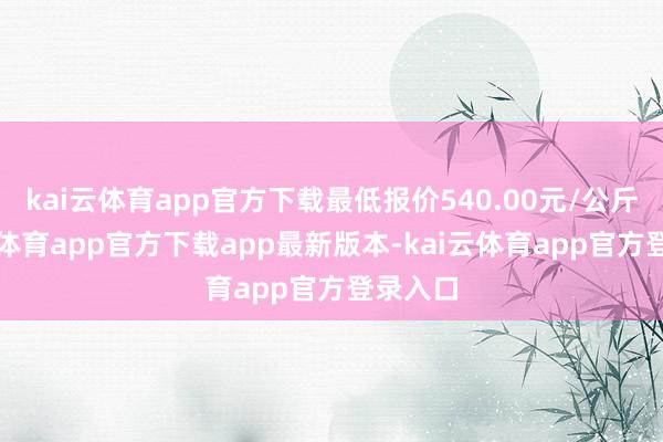 kai云体育app官方下载最低报价540.00元/公斤-kai云体育app官方下载app最新版本-kai云体育app官方登录入口