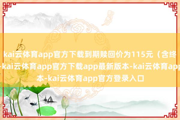 kai云体育app官方下载到期赎回价为115元(含终末一期利息)-kai云体育app官方下载app最新版本-kai云体育app官方登录入口