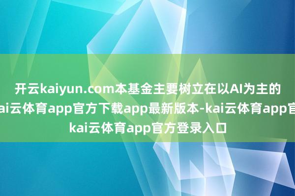 开云kaiyun.com本基金主要树立在以AI为主的成长场所-kai云体育app官方下载app最新版本-kai云体育app官方登录入口