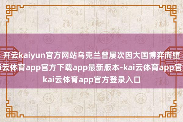 开云kaiyun官方网站乌克兰曾屡次因大国博弈而堕入逆境-kai云体育app官方下载app最新版本-kai云体育app官方登录入口