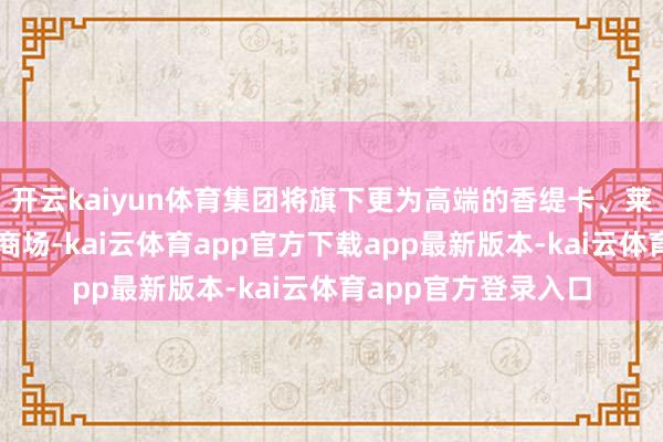 开云kaiyun体育集团将旗下更为高端的香缇卡、莱珀妮品牌引入中国商场-kai云体育app官方下载app最新版本-kai云体育app官方登录入口