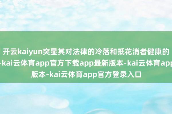 开云kaiyun突显其对法律的冷落和抵花消者健康的极点不负包袱-kai云体育app官方下载app最新版本-kai云体育app官方登录入口