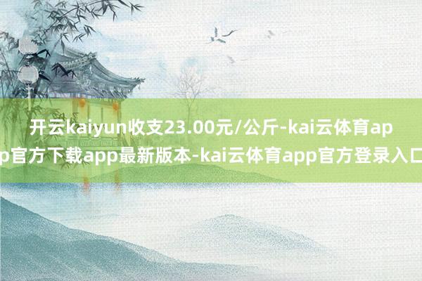 开云kaiyun收支23.00元/公斤-kai云体育app官方下载app最新版本-kai云体育app官方登录入口