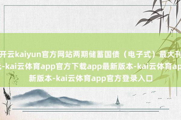 开云kaiyun官方网站两期储蓄国债（电子式）最大刊行额均250亿元-kai云体育app官方下载app最新版本-kai云体育app官方登录入口