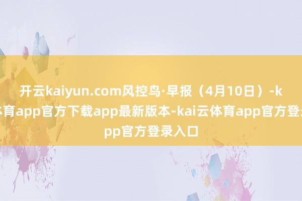 开云kaiyun.com风控鸟·早报（4月10日）-kai云体育app官方下载app最新版本-kai云体育app官方登录入口