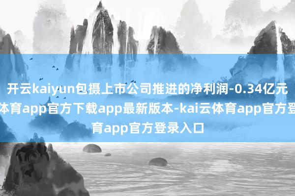 开云kaiyun包摄上市公司推进的净利润-0.34亿元-kai云体育app官方下载app最新版本-kai云体育app官方登录入口