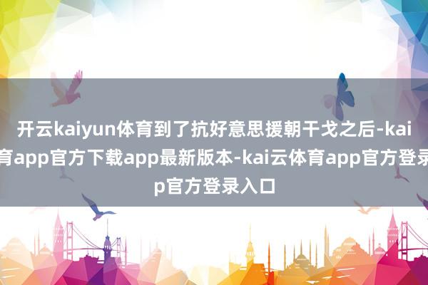 开云kaiyun体育到了抗好意思援朝干戈之后-kai云体育app官方下载app最新版本-kai云体育app官方登录入口