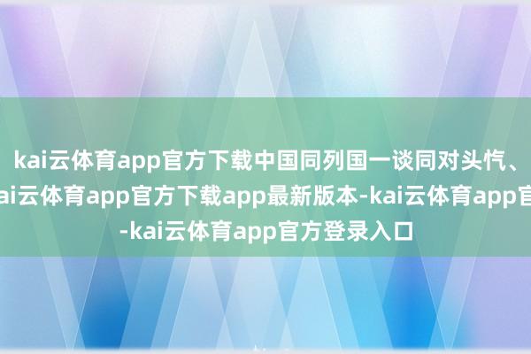 kai云体育app官方下载中国同列国一谈同对头忾、浴血奋战-kai云体育app官方下载app最新版本-kai云体育app官方登录入口