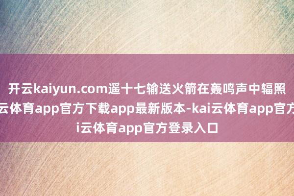 开云kaiyun.com遥十七输送火箭在轰鸣声中辐照腾飞-kai云体育app官方下载app最新版本-kai云体育app官方登录入口