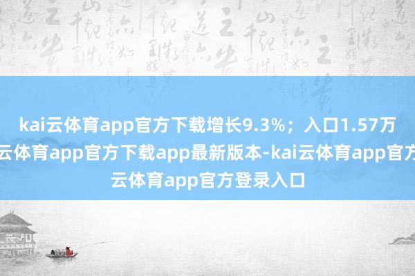 kai云体育app官方下载增长9.3%；入口1.57万亿元-kai云体育app官方下载app最新版本-kai云体育app官方登录入口