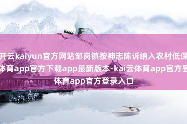开云kaiyun官方网站邹岗镇按神志陈诉纳入农村低保-kai云体育app官方下载app最新版本-kai云体育app官方登录入口