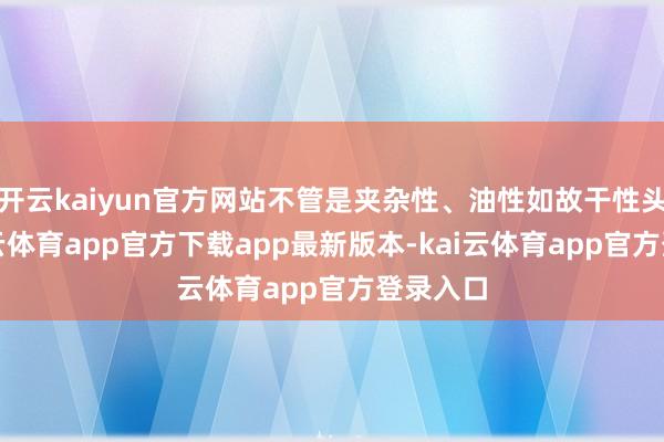 开云kaiyun官方网站不管是夹杂性、油性如故干性头发-kai云体育app官方下载app最新版本-kai云体育app官方登录入口