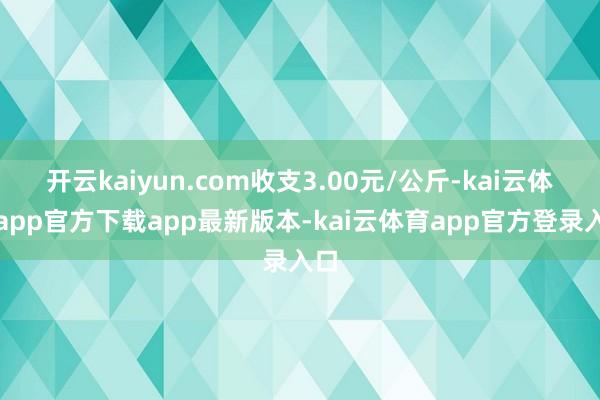开云kaiyun.com收支3.00元/公斤-kai云体育app官方下载app最新版本-kai云体育app官方登录入口