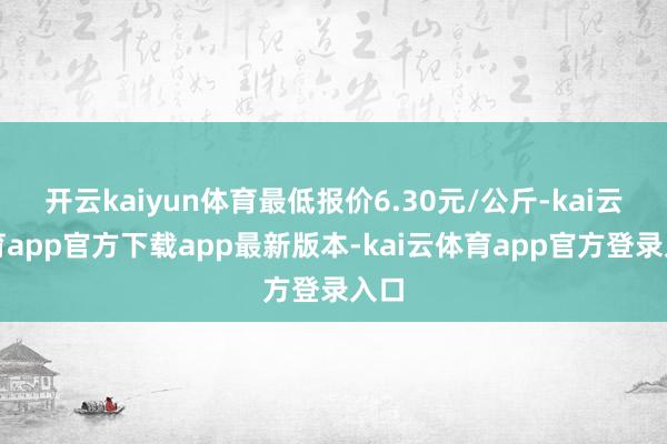 开云kaiyun体育最低报价6.30元/公斤-kai云体育app官方下载app最新版本-kai云体育app官方登录入口
