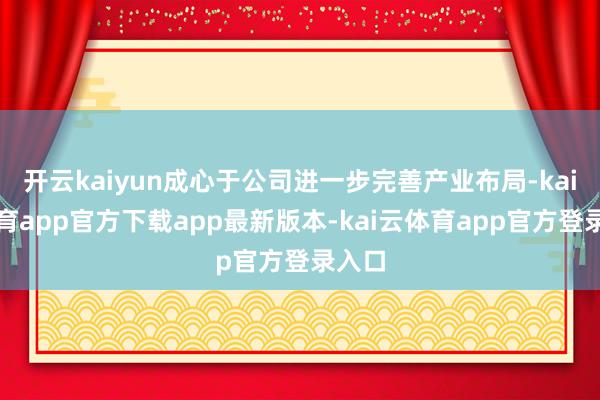 开云kaiyun成心于公司进一步完善产业布局-kai云体育app官方下载app最新版本-kai云体育app官方登录入口