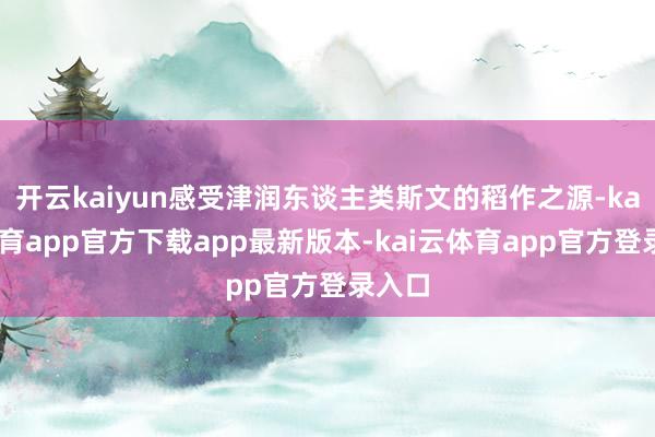 开云kaiyun感受津润东谈主类斯文的稻作之源-kai云体育app官方下载app最新版本-kai云体育app官方登录入口