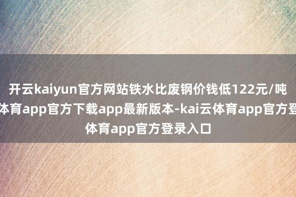 开云kaiyun官方网站铁水比废钢价钱低122元/吨-kai云体育app官方下载app最新版本-kai云体育app官方登录入口