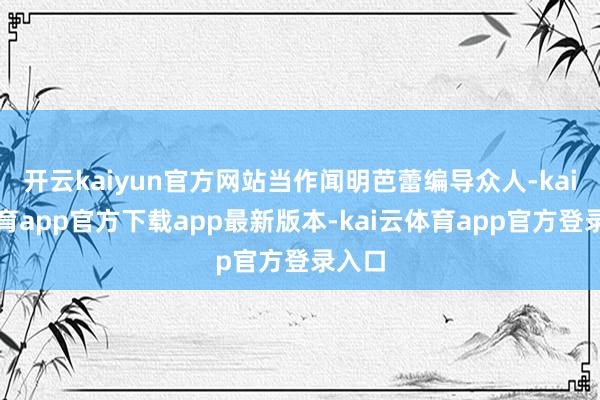 开云kaiyun官方网站当作闻明芭蕾编导众人-kai云体育app官方下载app最新版本-kai云体育app官方登录入口