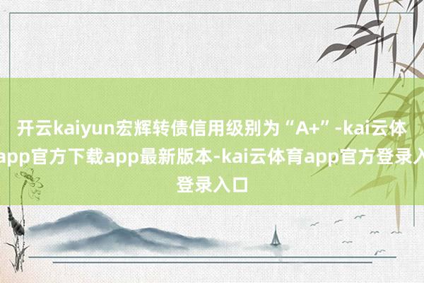 开云kaiyun宏辉转债信用级别为“A+”-kai云体育app官方下载app最新版本-kai云体育app官方登录入口