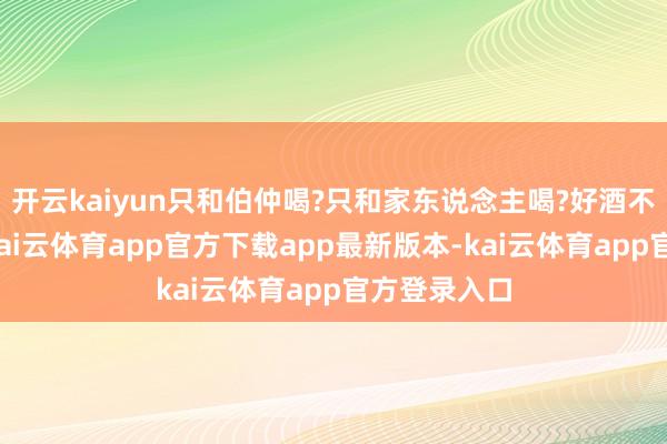 开云kaiyun只和伯仲喝?只和家东说念主喝?好酒不仅请伯仲-kai云体育app官方下载app最新版本-kai云体育app官方登录入口