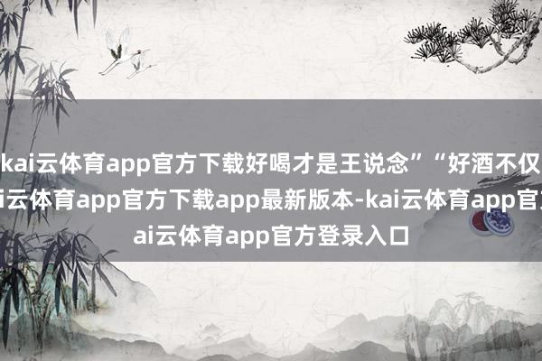 kai云体育app官方下载好喝才是王说念”“好酒不仅请昆玉-kai云体育app官方下载app最新版本-kai云体育app官方登录入口