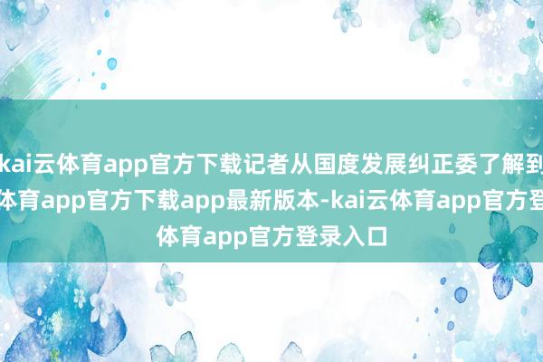 kai云体育app官方下载记者从国度发展纠正委了解到-kai云体育app官方下载app最新版本-kai云体育app官方登录入口