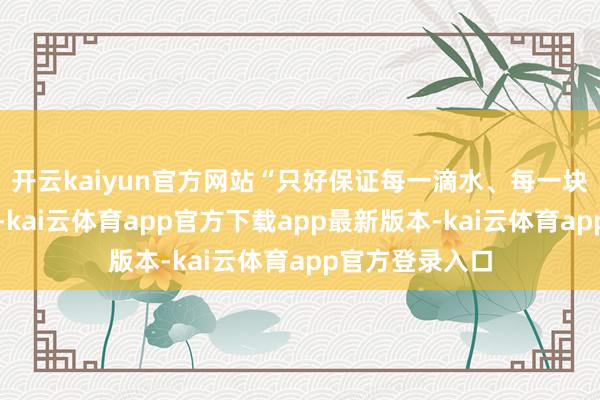 开云kaiyun官方网站“只好保证每一滴水、每一块冰都纯洁安全-kai云体育app官方下载app最新版本-kai云体育app官方登录入口