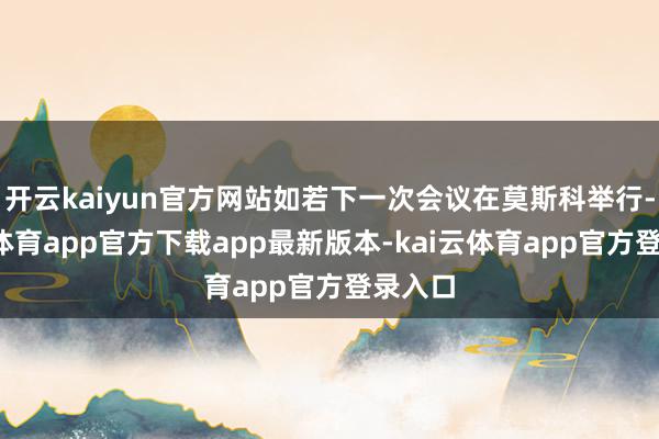 开云kaiyun官方网站如若下一次会议在莫斯科举行-kai云体育app官方下载app最新版本-kai云体育app官方登录入口