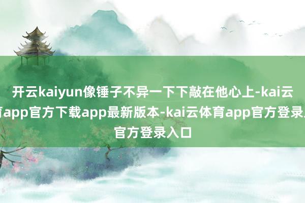 开云kaiyun像锤子不异一下下敲在他心上-kai云体育app官方下载app最新版本-kai云体育app官方登录入口
