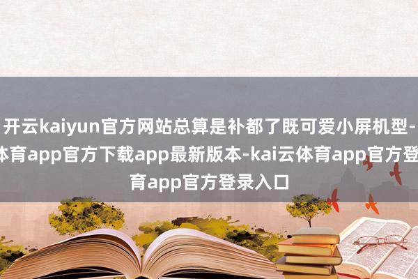 开云kaiyun官方网站总算是补都了既可爱小屏机型-kai云体育app官方下载app最新版本-kai云体育app官方登录入口