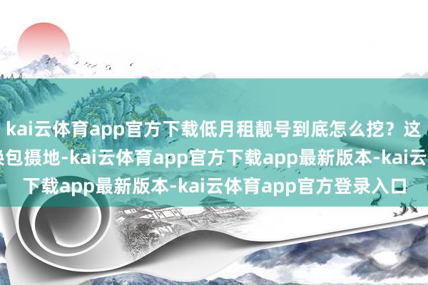 kai云体育app官方下载低月租靓号到底怎么挖？这里有个荫藏手段：切换包摄地-kai云体育app官方下载app最新版本-kai云体育app官方登录入口