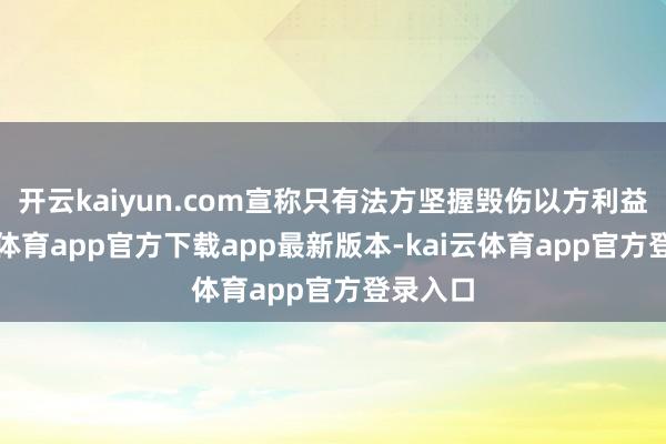 开云kaiyun.com宣称只有法方坚握毁伤以方利益-kai云体育app官方下载app最新版本-kai云体育app官方登录入口