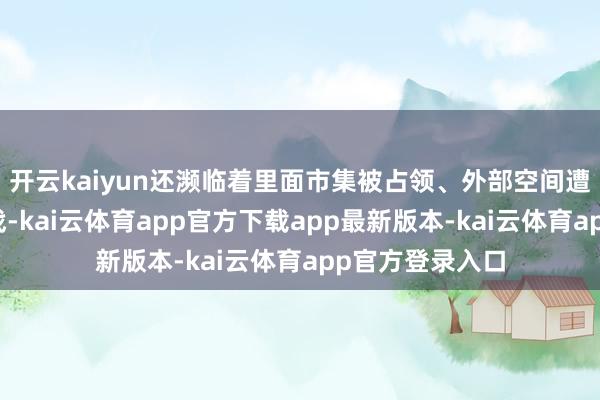 开云kaiyun还濒临着里面市集被占领、外部空间遭挤压的严峻挑战-kai云体育app官方下载app最新版本-kai云体育app官方登录入口