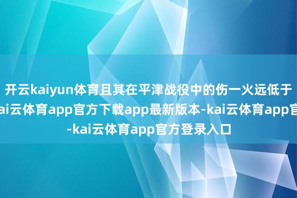 开云kaiyun体育且其在平津战役中的伤一火远低于东北战场-kai云体育app官方下载app最新版本-kai云体育app官方登录入口