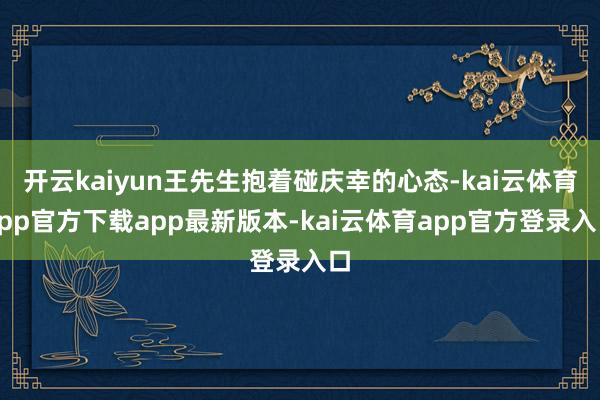 开云kaiyun王先生抱着碰庆幸的心态-kai云体育app官方下载app最新版本-kai云体育app官方登录入口