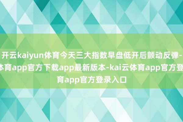 开云kaiyun体育今天三大指数早盘低开后颤动反弹-kai云体育app官方下载app最新版本-kai云体育app官方登录入口