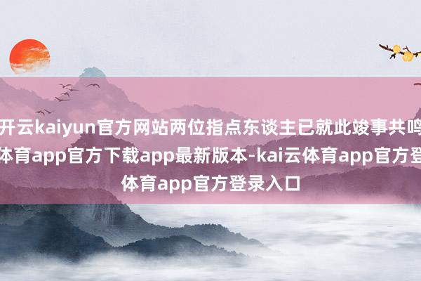 开云kaiyun官方网站两位指点东谈主已就此竣事共鸣-kai云体育app官方下载app最新版本-kai云体育app官方登录入口