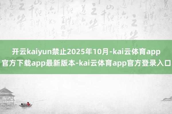 开云kaiyun禁止2025年10月-kai云体育app官方下载app最新版本-kai云体育app官方登录入口