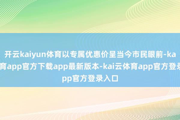 开云kaiyun体育以专属优惠价呈当今市民眼前-kai云体育app官方下载app最新版本-kai云体育app官方登录入口