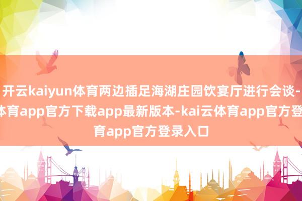 开云kaiyun体育两边插足海湖庄园饮宴厅进行会谈-kai云体育app官方下载app最新版本-kai云体育app官方登录入口