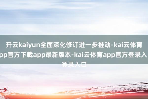 开云kaiyun全面深化修订进一步推动-kai云体育app官方下载app最新版本-kai云体育app官方登录入口