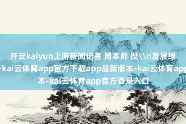 开云kaiyun上游新闻记者 周本帅 摄\n发展绿色生态产业上-kai云体育app官方下载app最新版本-kai云体育app官方登录入口